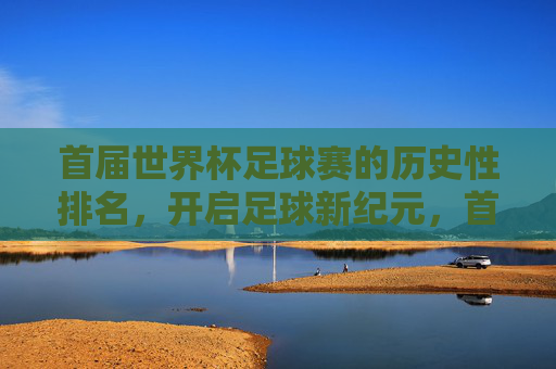 首届世界杯足球赛的历史性排名,开启足球新纪元,首届世界杯历史性排名,开启足球新纪元