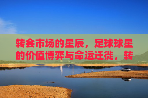 转会市场的星辰,足球球星的价值博弈与命运迁徙,转会星辰,球星价值博弈与命运迁徙