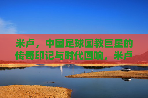 米卢,中国足球国教巨星的传奇印记与时代回响,米卢,中国足球传奇的时代回响