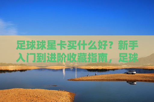 足球球星卡买什么好?新手入门到进阶收藏指南,足球球星卡收藏选购指南,从新手入门到进阶