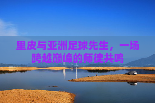 里皮与亚洲足球先生,一场跨越巅峰的师徒共鸣