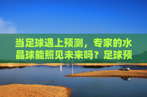 当足球遇上预测，专家的水晶球能照见未来吗？足球预测，专家的水晶球能照见未来吗？