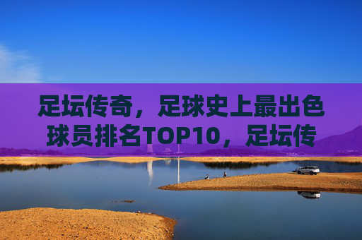 足坛传奇，足球史上最出色球员排名TOP10，足坛传奇TOP10，足球史上最出色球员排名