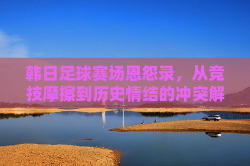 韩日足球赛场恩怨录,从竞技摩擦到历史情结的冲突解析,韩日足球恩怨录,从竞技摩擦到历史情结的冲突解析