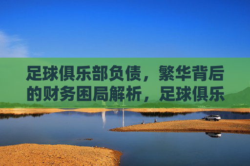 足球俱乐部负债，繁华背后的财务困局解析，足球俱乐部负债，繁华背后的财务困局解析