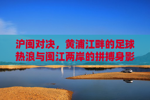 沪闽对决,黄浦江畔的足球热浪与闽江两岸的拼搏身影