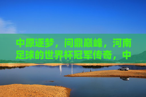 中原逐梦，问鼎巅峰，河南足球的世界杯冠军传奇，中原逐梦问鼎巅峰，河南足球世界杯冠军传奇