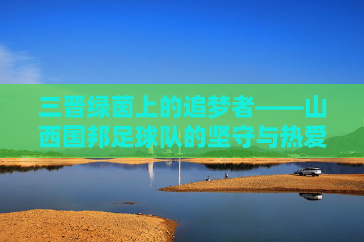 三晋绿茵上的追梦者——山西国邦足球队的坚守与热爱，三晋绿茵追梦者，山西国邦足球队的坚守与热爱