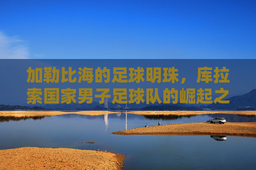 加勒比海的足球明珠，库拉索国家男子足球队的崛起之路，加勒比海足球明珠库拉索的崛起之路