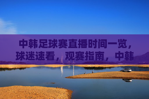 中韩足球赛直播时间一览，球迷速看，观赛指南，中韩足球赛直播时间一览，球迷速看观赛指南