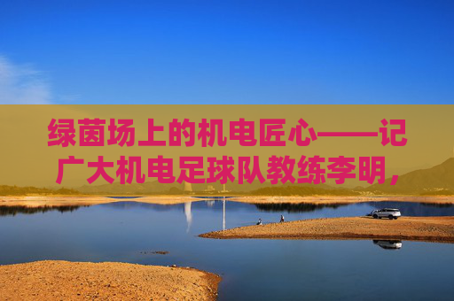 绿茵场上的机电匠心——记广大机电足球队教练李明,绿茵场上的机电匠心——广大机电足球队教练李明