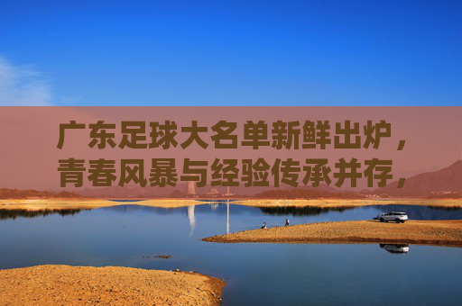 广东足球大名单新鲜出炉，青春风暴与经验传承并存，新赛季剑指佳绩，广东足球大名单，青春风暴与经验传承共筑新赛季佳绩