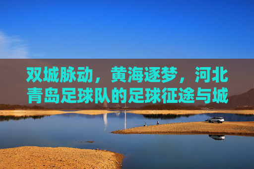 双城脉动,黄海逐梦,河北青岛足球队的足球征途与城市情怀,双城脉动黄海逐梦,河北青岛足球队征途与情怀