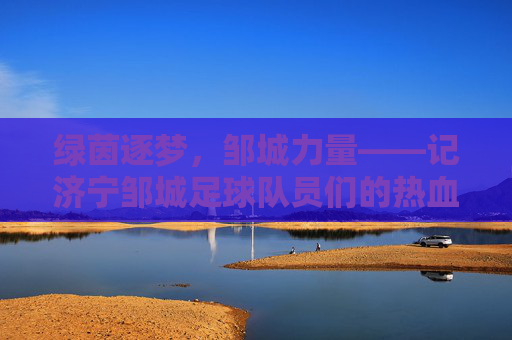 绿茵逐梦,邹城力量——记济宁邹城足球队员们的热血征程,绿茵逐梦,邹城力量
