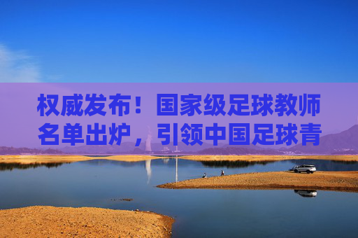 权威发布！国家级足球教师名单出炉，引领中国足球青训新篇章，权威发布！国家级足球教师名单出炉，引领中国足球青训新篇章