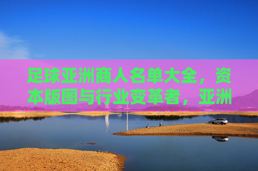 足球亚洲商人名单大全,资本版图与行业变革者,亚洲足球商人资本版图,行业变革者名单大全