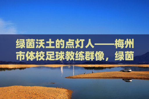 绿茵沃土的点灯人——梅州市体校足球教练群像,绿茵沃土的点灯人——梅州市体校足球教练群像