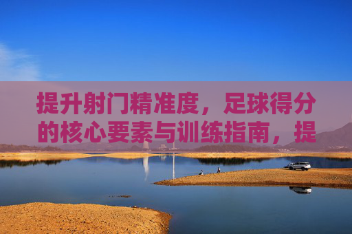 提升射门精准度,足球得分的核心要素与训练指南,提升射门精准度,足球得分的核心要素与训练指南