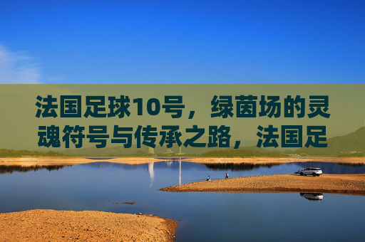 法国足球10号，绿茵场的灵魂符号与传承之路，法国足球10号，绿茵场的灵魂符号与传承之路