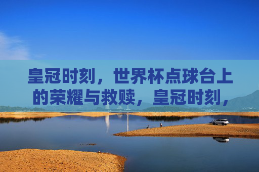 皇冠时刻,世界杯点球台上的荣耀与救赎,皇冠时刻,世界杯点球台上的荣耀救赎