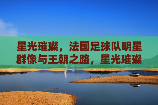 星光璀璨，法国足球队明星群像与王朝之路，星光璀璨，法国队明星群像与王朝之路