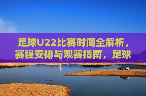 足球U22比赛时间全解析,赛程安排与观赛指南,足球U22比赛时间全解析,赛程安排与观赛指南
