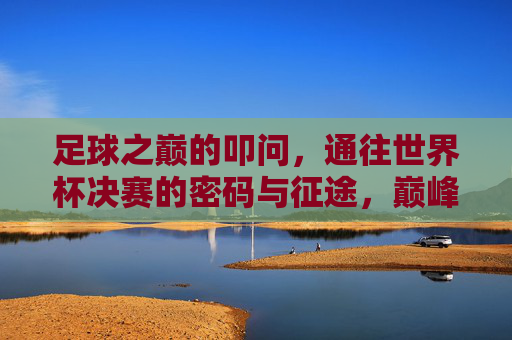 足球之巅的叩问,通往世界杯决赛的密码与征途,巅峰叩问,世界杯决赛的密码与征途