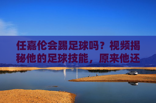 任嘉伦会踢足球吗?视频揭秘他的足球技能,原来他还有这一面!任嘉伦足球技能揭秘,原来他还有这一面!