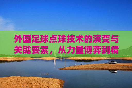 外国足球点球技术的演变与关键要素,从力量博弈到精准科学,外国足球点球技术的演变与关键要素,从力量博弈到精准科学