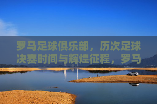 罗马足球俱乐部，历次足球决赛时间与辉煌征程，罗马足球俱乐部决赛征程与辉煌时刻