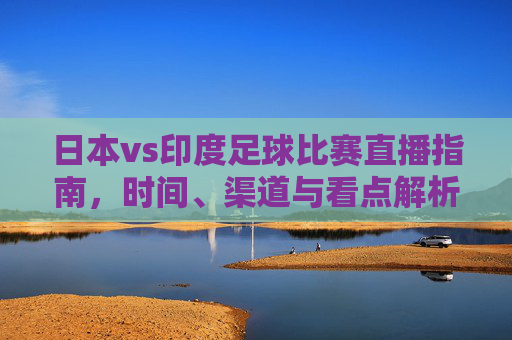 日本vs印度足球比赛直播指南，时间、渠道与看点解析，日本vs印度足球比赛直播指南，时间、渠道与看点