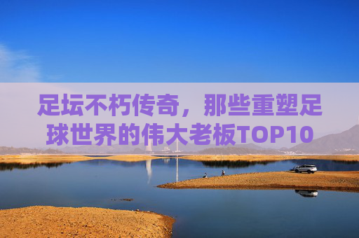 足坛不朽传奇，那些重塑足球世界的伟大老板TOP10，重塑足球世界的足坛传奇老板TOP10