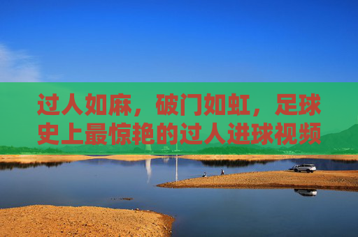 过人如麻，破门如虹，足球史上最惊艳的过人进球视频集锦，足球史上最惊艳过人进球集锦