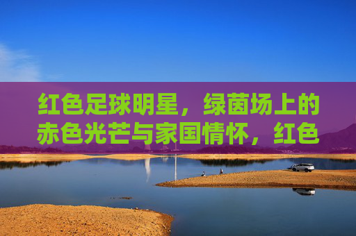 红色足球明星，绿茵场上的赤色光芒与家国情怀，红色球星，绿茵赤子心