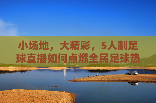 小场地,大精彩,5人制足球直播如何点燃全民足球热情?5人制足球直播,小场地大精彩,点燃全民足球热情