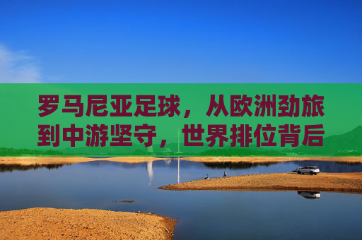 罗马尼亚足球,从欧洲劲旅到中游坚守,世界排位背后的起伏与坚守