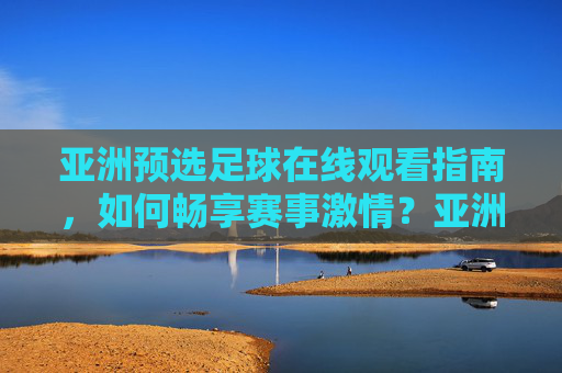 亚洲预选足球在线观看指南,如何畅享赛事激情?亚洲预选足球在线观看指南,畅享赛事激情