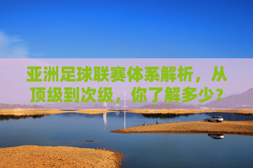 亚洲足球联赛体系解析,从顶级到次级,你了解多少?亚洲足球联赛体系,从顶级到次级解析