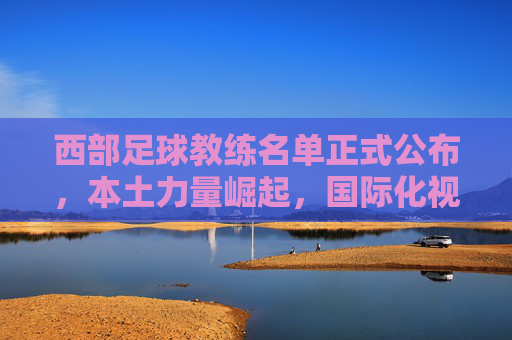 西部足球教练名单正式公布,本土力量崛起,国际化视野赋能新篇章,西部足球教练名单公布,本土力量崛起,国际视野赋能新篇