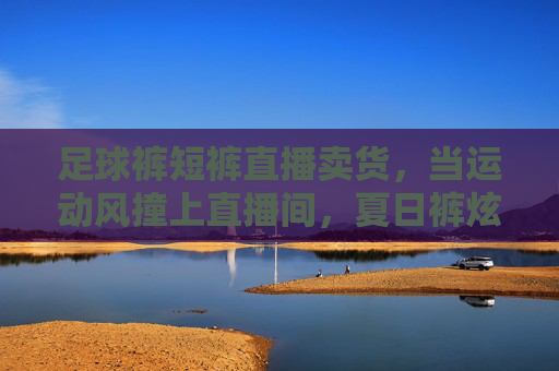 足球裤短裤直播卖货,当运动风撞上直播间,夏日裤炫登场!足球裤短裤直播卖货,运动风撞直播间,夏日裤款炫登场