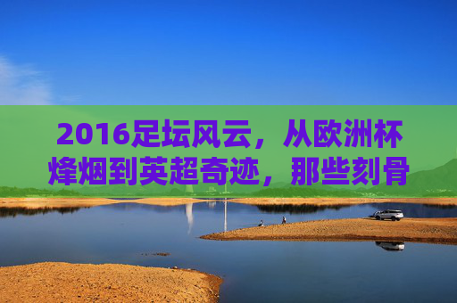 2016足坛风云,从欧洲杯烽烟到英超奇迹,那些刻骨铭心的赛事瞬间,2016足坛风云,欧洲杯烽烟与英超奇迹的刻骨瞬间