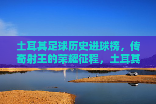 土耳其足球历史进球榜，传奇射王的荣耀征程，土耳其历史进球榜，传奇射王的荣耀征程