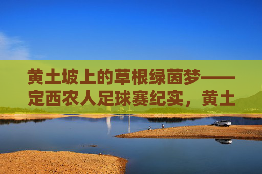 黄土坡上的草根绿茵梦——定西农人足球赛纪实，黄土坡上的草根绿茵梦——定西农人足球赛纪实