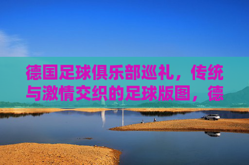 德国足球俱乐部巡礼，传统与激情交织的足球版图，德国足球俱乐部巡礼，传统与激情交织的足球版图
