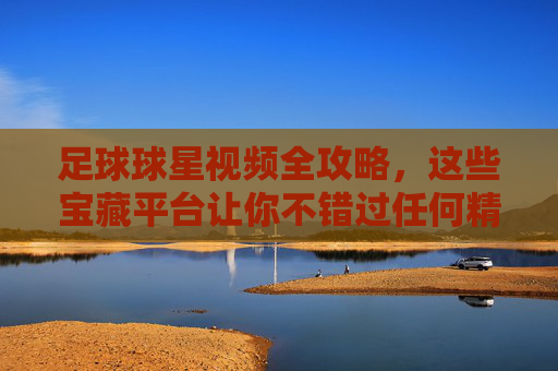 足球球星视频全攻略，这些宝藏平台让你不错过任何精彩瞬间，足球球星视频全攻略，宝藏平台，精彩不错过