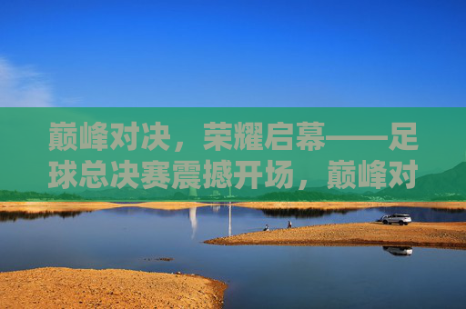 巅峰对决，荣耀启幕——足球总决赛震撼开场，巅峰对决，荣耀启幕——足球总决赛震撼开场