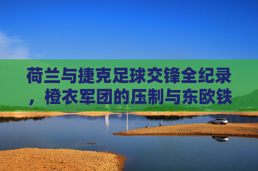荷兰与捷克足球交锋全纪录,橙衣军团的压制与东欧铁军的韧性,荷兰vs捷克足球交锋全纪录,橙衣军团压制与东欧铁军韧性