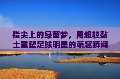 指尖上的绿茵梦，用超轻黏土重塑足球明星的萌趣瞬间，指尖超轻黏土，重塑足球明星的萌趣绿茵梦