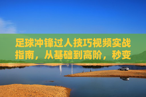 足球冲锋过人技巧视频实战指南，从基础到高阶，秒变过人王！足球冲锋过人实战指南，从基础到高阶，秒变过人王！