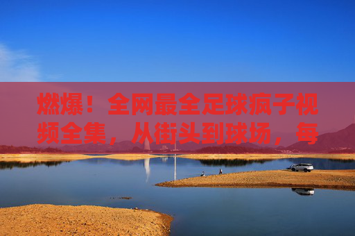 燃爆!全网最全足球疯子视频全集,从街头到球场,每一帧都是热爱!燃爆!足球疯子视频全集,从街头到球场,每一帧都是热爱!